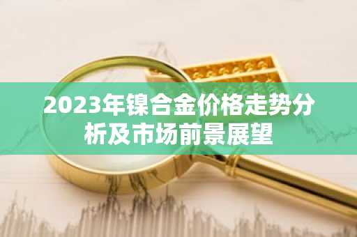 2023年镍合金价格走势分析及市场前景展望