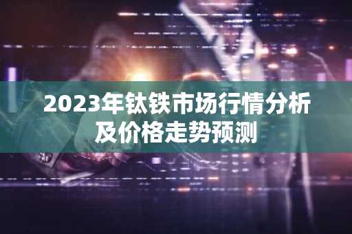 2023年钛铁市场行情分析及价格走势预测