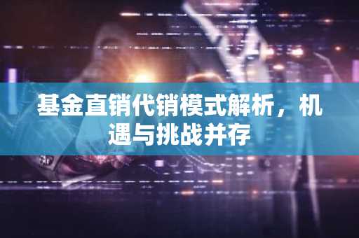 基金直销代销模式解析，机遇与挑战并存