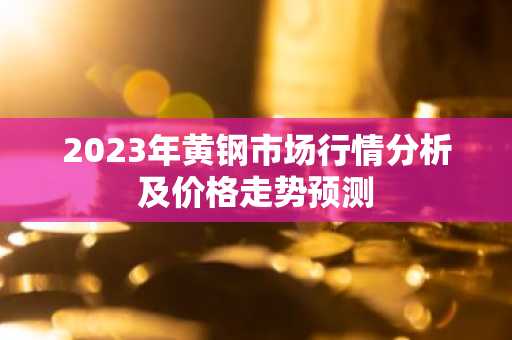 2023年黄钢市场行情分析及价格走势预测