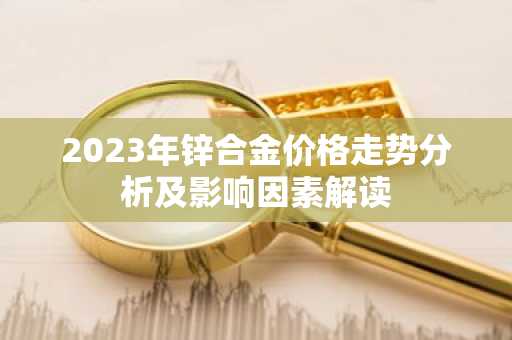 2023年锌合金价格走势分析及影响因素解读
