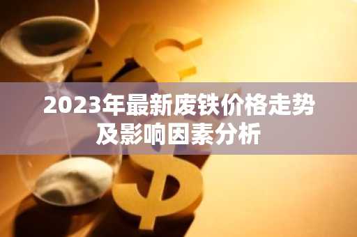 2023年最新废铁价格走势及影响因素分析