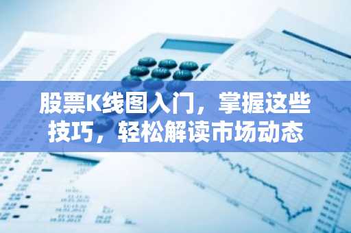 股票K线图入门，掌握这些技巧，轻松解读市场动态