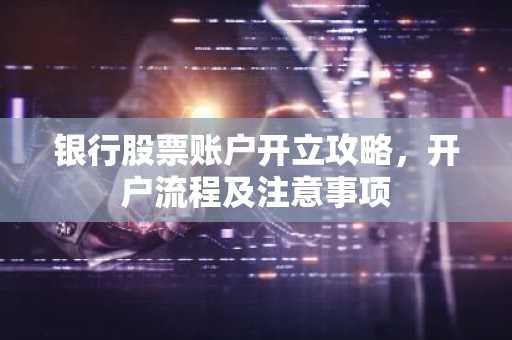 银行股票账户开立攻略，开户流程及注意事项