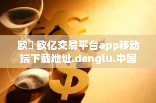 欧億 欧亿交易平台app移动端下载地址.denglu.中国