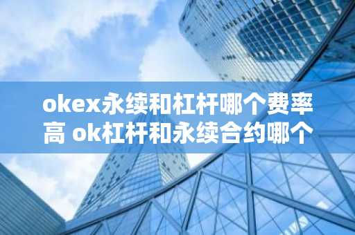 okex永续和杠杆哪个费率高 ok杠杆和永续合约哪个好些