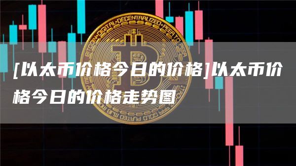 [以太币价格今日的价格]以太币价格今日的价格走势图