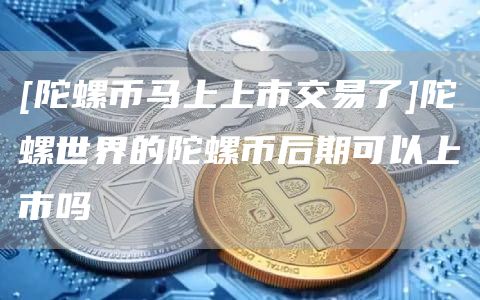 [陀螺币马上上市交易了]陀螺世界的陀螺币后期可以上市吗