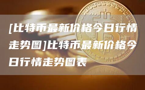 [比特币最新价格今日行情走势图]比特币最新价格今日行情走势图表