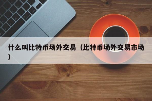 什么叫比特币场外交易（比特币场外交易市场）