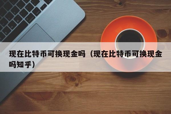 现在比特币可换现金吗（现在比特币可换现金吗知乎）