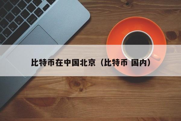 比特币在中国北京（比特币 国内）