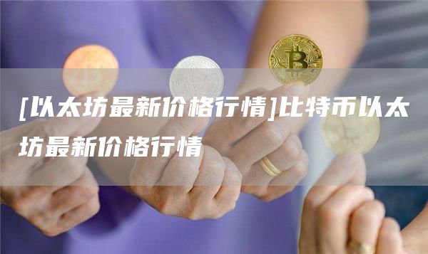 [以太坊最新价格行情]比特币以太坊最新价格行情
