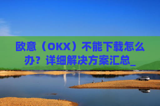 欧意（OKX）不能下载怎么办？详细解决方案汇总_