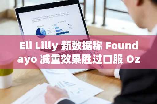 Eli Lilly 新数据称 Foundayo 减重效果胜过口服 Ozempic