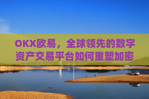 OKX欧易，全球领先的数字资产交易平台如何重塑加密货币生态_okx殴易注册
