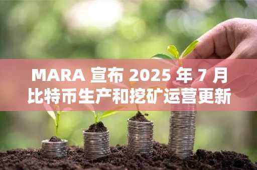 MARA 宣布 2025 年 7 月比特币生产和挖矿运营更新