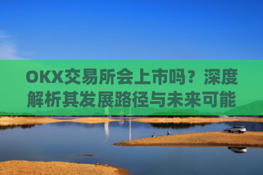 OKX交易所会上市吗？深度解析其发展路径与未来可能性_ok交易所 上市