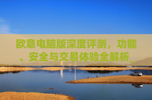 欧意电脑版深度评测，功能、安全与交易体验全解析_