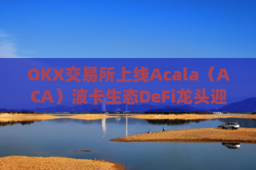 OKX交易所上线Acala（ACA）波卡生态DeFi龙头迎来全新流动性机遇_ok 交易所
