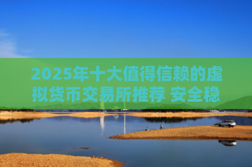 2025年十大值得信赖的虚拟货币交易所推荐 安全稳定交易首选平台