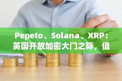 Pepeto、Solana、XRP：英国开放加密大门之际，值得立即买入的三大加密货币