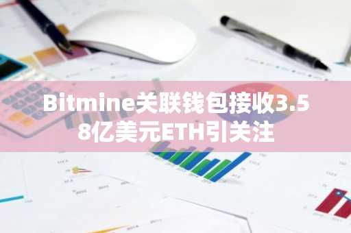 Bitmine关联钱包接收3.58亿美元ETH引关注