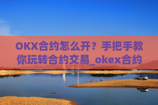 OKX合约怎么开？手把手教你玩转合约交易_okex合约怎么开