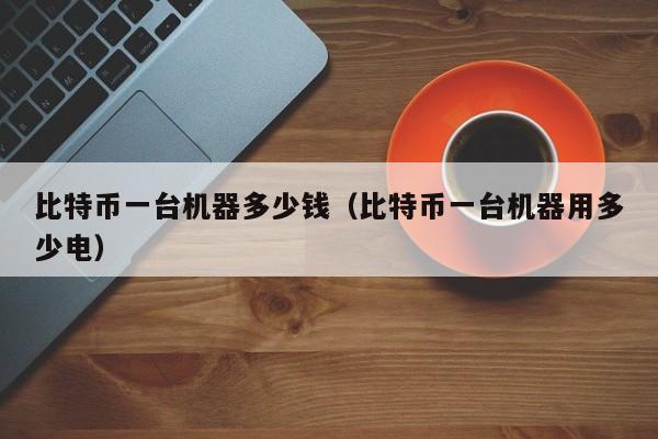 比特币一台机器多少钱(比特币一台机器用多少电)